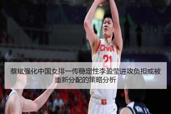 蔡斌强化中国女排一传稳定性李盈莹进攻负担或被重新分配的策略分析